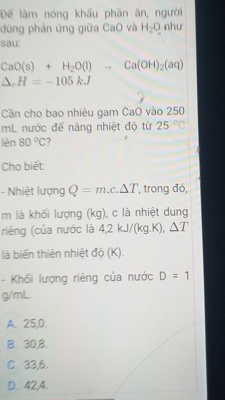 Để làm nóng khẩu phần ăn, người
dùng phản ứng giữa CaO và H_2O như
sau:
CaO(s)+H_2O(l)to Ca(OH)_2(aq)
△ _rH=-105kJ
Cần cho bao nhiêu gam CaO vào 250
mL nước để nâng nhiệt độ từ 25°C
len 80°C ?
Cho biết:
- Nhiệt lượng Q=m.c.△ T , trong đó,
m là khối lượng (kg), c là nhiệt dung
riêng (của nước là 4,2kJ/(kg.K), △ T
là biến thiên nhiệt độ (K).
- Khối lượng riêng của nước D=1
g/mL.
A. 25, 0.
B. 30, 8.
C. 33, 6.
D. 42A.