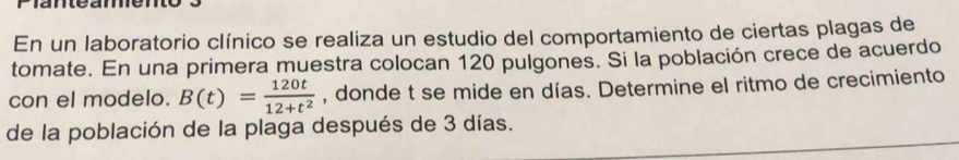 En un laboratorio clínico se realiza un estudio del comportamiento de ciertas plagas de 
tomate. En una primera muestra colocan 120 pulgones. Si la población crece de acuerdo 
con el modelo. B(t)= 120t/12+t^2  , donde t se mide en días. Determine el ritmo de crecimiento 
de la población de la plaga después de 3 días.