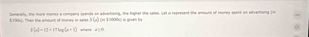 Generally, the more money a company spends on advertising, the higher the sales. Let a represent the amount of money spent on advertising (in
$100s). Then the amount of money in sales S(a) (in $1000s) is given by
S(a)=12+17log (a+1) where a≥ 0.