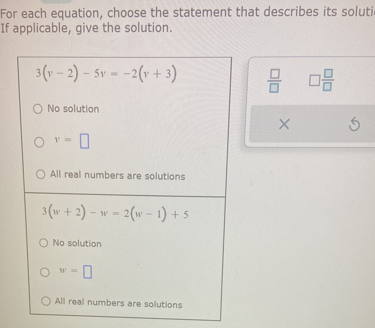 For each equation, choose the statement that describes its soluti
If applicable, give the solution.
3(v-2)-5v=-2(v+3)
 □ /□   □  □ /□  
No solution
×
S
v=□
All real numbers are solutions
3(w+2)-w=2(w-1)+5
No solution
w=□
All real numbers are solutions