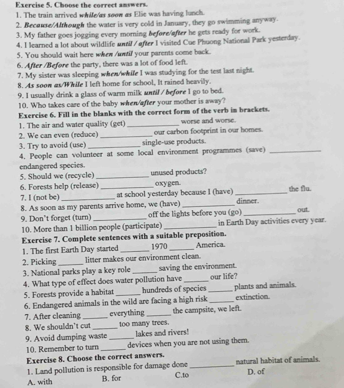 Choose the correct answers.
1. The train arrived while/as soon as Elie was having lunch.
2. Because/Although the water is very cold in January, they go swimming anyway.
3. My father goes jogging every morning before/after he gets ready for work.
4. I learned a lot about wildlife until / after I visited Cue Phuong National Park yesterday.
5. You should wait here when /until your parents come back.
6. After /Before the party, there was a lot of food left.
7. My sister was sleeping when/while I was studying for the test last night.
8. As soon as/While I left home for school, It rained heavily.
9. I usually drink a glass of warm milk until / before 1 go to bed.
10. Who takes care of the baby when/after your mother is away?
Exercise 6. Fill in the blanks with the correct form of the verb in brackets.
1. The air and water quality (get) _worse and worse.
2. We can even (reduce) _our carbon footprint in our homes.
3. Try to avoid (use) _single-use products.
4. People can volunteer at some local environment programmes (save)_
endangered species.
5. Should we (recycle) _unused products?
6. Forests help (release) _oxygen.
7. I (not be)_ at school yesterday because I (have) _the flu.
8. As soon as my parents arrive home, we (have)_
dinner.
9. Don’t forget (turn) _off the lights before you (go)_
out.
10. More than 1 billion people (participate) _in Earth Day activities every year.
Exercise 7. Complete sentences with a suitable preposition.
1. The first Earth Day started _1970 _America.
2. Picking _litter makes our environment clean.
3. National parks play a key role _saving the environment.
4. What type of effect does water pollution have _our life?
5. Forests provide a habitat _hundreds of species_ plants and animals.
6. Endangered animals in the wild are facing a high risk _extinction.
7. After cleaning _everything _the campsite, we left.
8. We shouldn’t cut _too many trees.
9. Avoid dumping waste_ lakes and rivers!
10. Remember to turn _devices when you are not using them.
Exercise 8. Choose the correct answers.
1. Land pollution is responsible for damage done_ natural habitat of animals.
D. of
A. with B. for
C.to