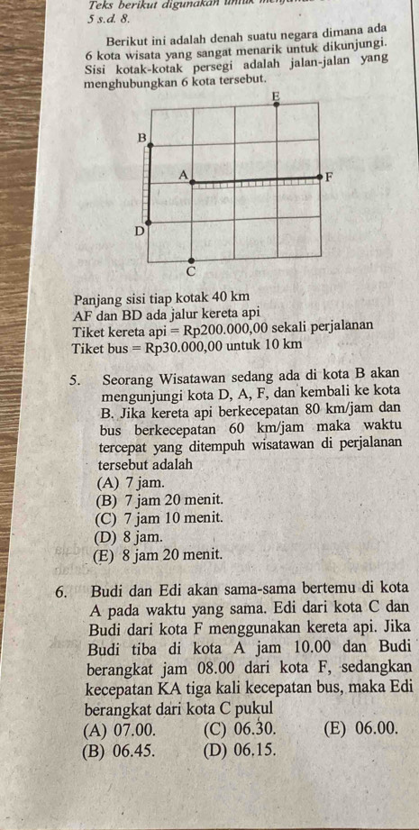 Teks berikut digunakan um
5 s.d. 8.
Berikut ini adalah denah suatu negara dimana ada
6 kota wisata yang sangat menarik untuk dikunjungi.
Sisi kotak-kotak persegi adalah jalan-jalan yang
menghubungkan 6 kota tersebut.
Panjang sisi tiap kotak 40 km
AF dan BD ada jalur kereta api
Tiket kereta api=Rp200.000,00 sekali perjalanan
Tiket bus=Rp30.000, 00 untuk 10 km
5. Seorang Wisatawan sedang ada di kota B akan
mengunjungi kota D, A, F, dan kembali ke kota
B. Jika kereta api berkecepatan 80 km/jam dan
bus berkecepatan 60 km/jam maka waktu
tercepat yang ditempuh wisatawan di perjalanan
tersebut adalah
(A) 7 jam.
(B) 7 jam 20 menit.
(C) 7 jam 10 menit.
(D) 8 jam.
(E) 8 jam 20 menit.
6. Budi dan Edi akan sama-sama bertemu di kota
A pada waktu yang sama. Edi dari kota C dan
Budi dari kota F menggunakan kereta api. Jika
Budi tiba di kota A jam 10.00 dan Budi
berangkat jam 08.00 dari kota F, sedangkan
kecepatan KA tiga kali kecepatan bus, maka Edi
berangkat dari kota C pukul
(A) 07.00. (C) 06.30. (E) 06.00.
(B) 06.45. (D) 06.15.