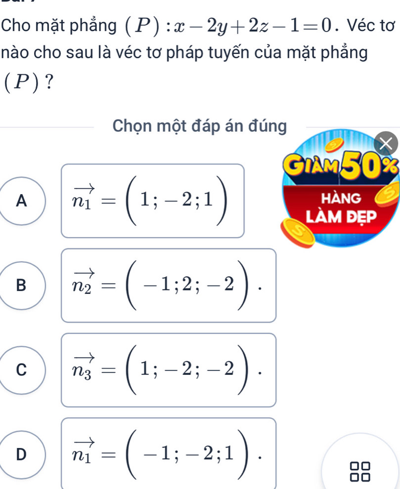 Cho mặt phẳng  P):x-2y+2z-1=0. Véc tơ
hào cho sau là véc tơ pháp tuyến của mặt phẳng
(P)?
Chọn một đáp án đúng
X
GIAM50%
A vector n_1=(1;-2;1)
Hàng
làm đẹp
B vector n_2=(-1;2;-2).
C vector n_3=(1;-2;-2).
D vector n_1=(-1;-2;1).