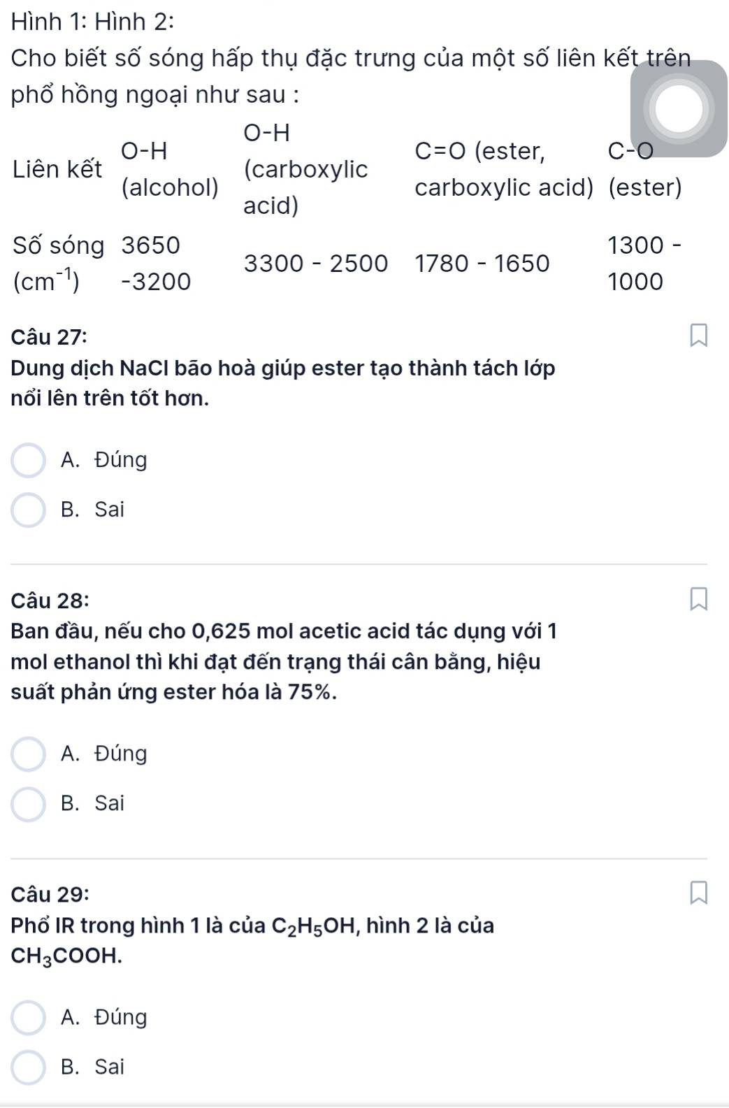 Hình 1: Hình 2:
Cho biết số sóng hấp thụ đặc trưng của một số liên kết trên
phổ hồng ngoại như sau :
O-H
C=0
O-H (ester, C-O
Liên kết (carboxylic
(alcohol) carboxylic acid) (ester)
acid)
Số sóng 3650 1300 -
3300 - 2500 1780-1650
(cm^(-1)) - 3200 1000
Câu 27:
Dung dịch NaCI bão hoà giúp ester tạo thành tách lớp
nổi lên trên tốt hơn.
A. Đúng
B. Sai
Câu 28:
Ban đầu, nếu cho 0,625 mol acetic acid tác dụng với 1
mol ethanol thì khi đạt đến trạng thái cân bằng, hiệu
suất phản ứng ester hóa là 75%.
A. Đúng
B. Sai
Câu 29:
Phổ IR trong hình 1 là của C_2H_5OH , hình 2 là của
CH_3COOH.
A. Đúng
B. Sai