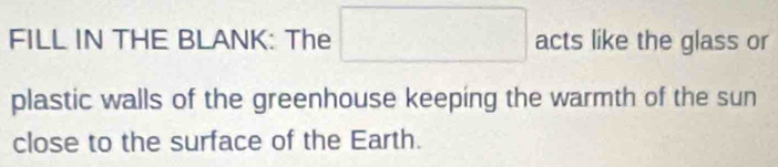 FILL IN THE BLANK: The □ acts like the glass or 
plastic walls of the greenhouse keeping the warmth of the sun 
close to the surface of the Earth.