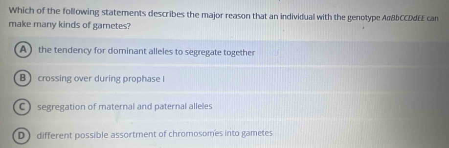 Which of the following statements describes the major reason that an individual with the genotype AαBbCCDdEE can
make many kinds of gametes?
A  the tendency for dominant alleles to segregate together
B crossing over during prophase I
C segregation of maternal and paternal alleles
D ) different possible assortment of chromosomes into gametes