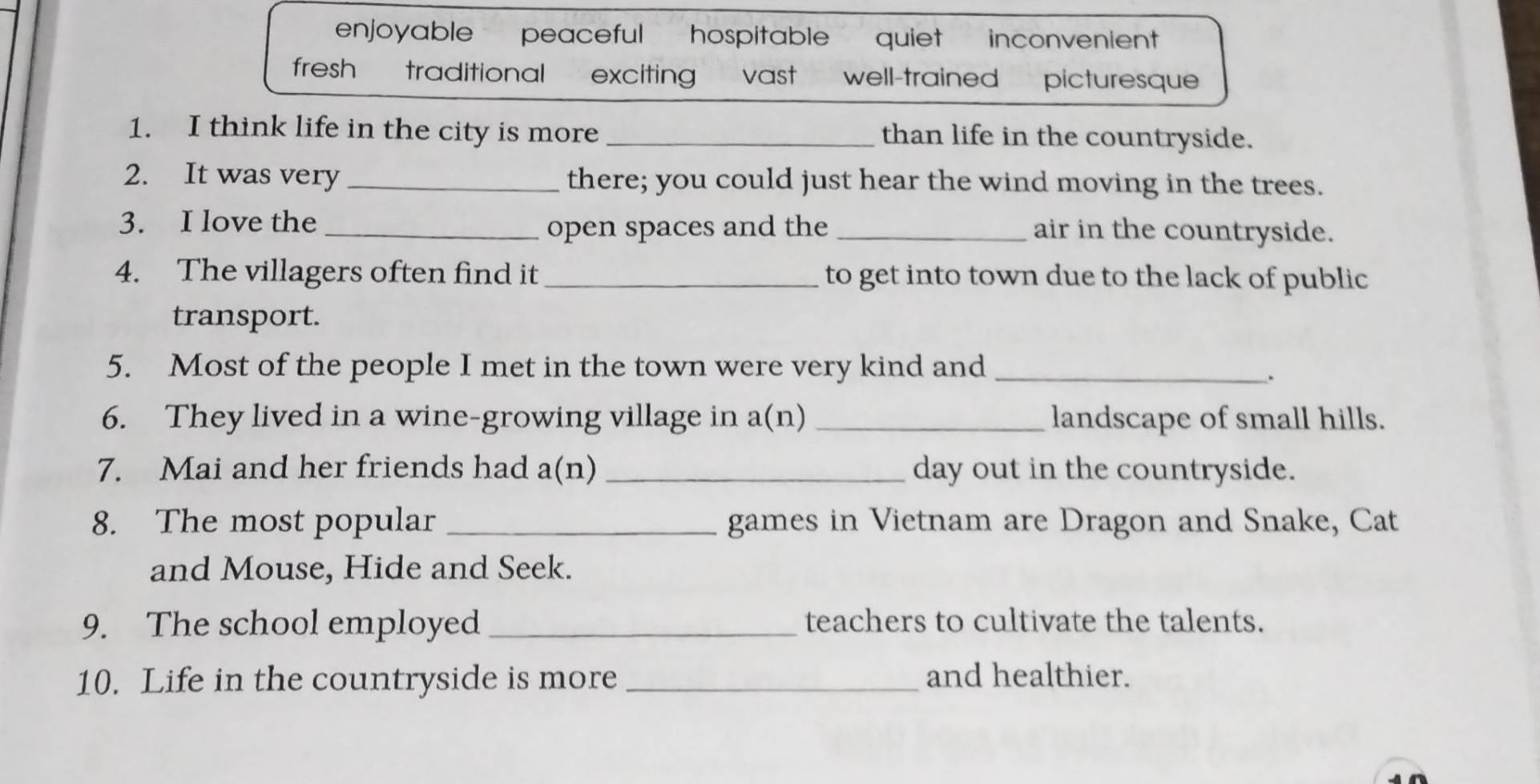 enjoyable peaceful hospitable quiet inconvenient
fresh traditional exciting vast well-trained picturesque
1. I think life in the city is more _than life in the countryside.
2. It was very _there; you could just hear the wind moving in the trees.
3. I love the _open spaces and the _air in the countryside.
4. The villagers often find it_ to get into town due to the lack of public
transport.
5. Most of the people I met in the town were very kind and_
.
6. They lived in a wine-growing village in a(n) _landscape of small hills.
7. Mai and her friends had a(n) _day out in the countryside.
8. The most popular _games in Vietnam are Dragon and Snake, Cat
and Mouse, Hide and Seek.
9. The school employed _teachers to cultivate the talents.
10. Life in the countryside is more _and healthier.