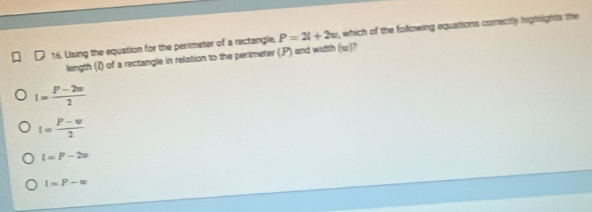 Using the equation for the perimeter of a rectangle, P=2l+2w , which of the following equations correctly highlights the
length (I) of a rectangle in relation to the perimeter (, P) and width (w)?
I= (P-2w)/2 
I= (P-w)/2 
l=P-2w
l=P-w