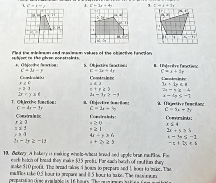 C=x-y C=2x+4y 3. 
 
Find the minimum and maximum values of the objective function
subject to the given constraints.
4. Objective function: 5. Objective function: 6. Objective function:
C=3x-y
C=2x+4y
C=x+5y
Constraints: Constraints: Constraints:
x≥ 0
x≤ 3
3x+2y≤ 8
y≥ 0
x+y≥ 3
2x-y≥ -4
2x+y≤ 6
2x-3y≥ -9
x-4y≤ -2
7. Objective function: 8. Objective function: 9. Objective function:
C=4x-3y
C=2x+3y
C=5x+2y
Constraints: Constraints: Constraints:
x≥ 0
x≥ 0
x≤ 4
x≤ 5
y≥ 1
2x+y≥ 3
y≥ 0
4x+y≥ 6
x-3y≤ -2
2x-5y≥ -15
x+2y≥ 5
-x+2y≤ 6
10. Bakery A bakery is making whole-wheat bread and apple bran muffins. For
each batch of bread they make $35 profit. For each batch of muffins they
make $10 profit. The bread takes 4 hours to prepare and 1 hour to bake. The
muffins take 0.5 hour to prepare and 0.5 hour to bake. The maximum
preparation time available is 16 hours. The maximum baking time