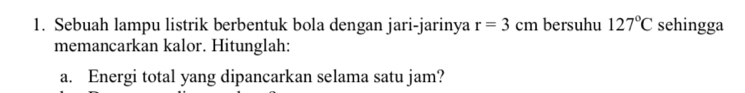 Sebuah lampu listrik berbentuk bola dengan jari-jarinya r=3cm bersuhu 127°C sehingga 
memancarkan kalor. Hitunglah: 
a. Energi total yang dipancarkan selama satu jam?