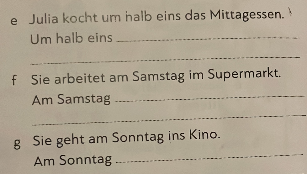 Julia kocht um halb eins das Mittagessen. 
Um halb eins_ 
_ 
f Sie arbeitet am Samstag im Supermarkt. 
Am Samstag 
_ 
_ 
g Sie geht am Sonntag ins Kino. 
Am Sonntag 
_