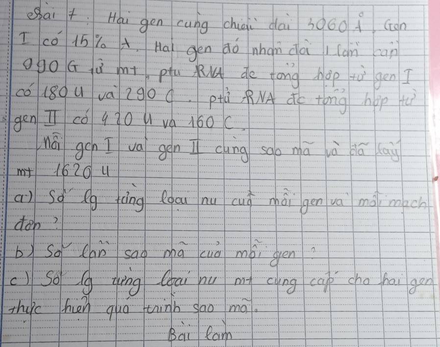 eai +: Hou gén cung chiqi dài 306o ( con 
I có 15 Y A, Ha gen aò nhan dà / (àn can 
ogo G ú mt pu Ku de long hop tùi gén I 
có (80u và 2go q. pà NA dc tong hop tì 
gen I cǒ q30 u vá 160C. 
nái gch I va gēn I cing sao mā ià dú cai 
m+ 1620 4 
a) sq Qg fìng Qgau nu cuó mài gen và mà mach 
don? 
b)so chù sao mā cuò mài gen? 
c) So g zīng (ai nu m clng cap cho hai gen 
Thuc hn quá thinb sao mā. 
Bai Ram