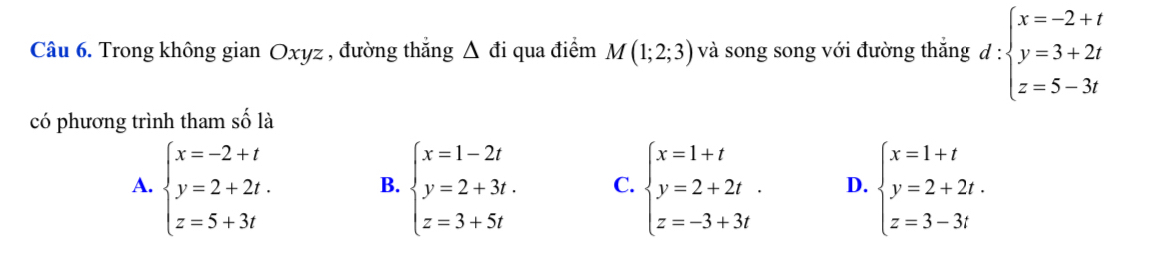 Trong không gian Oxyz , đường thắng Δ đi qua điểm M(1;2;3) và song song với đường thắng d:beginarrayl x=-2+t y=3+2t z=5-3tendarray.
có phương trình tham số là
A. beginarrayl x=-2+t y=2+2t. z=5+3tendarray. B. beginarrayl x=1-2t y=2+3t. z=3+5tendarray. C. beginarrayl x=1+t y=2+2t. z=-3+3tendarray. D. beginarrayl x=1+t y=2+2t. z=3-3tendarray.