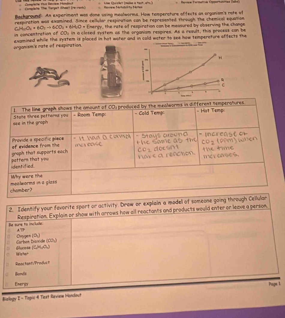 Complete this Review Handout o Lise Quizlet (make a test, etc.)  Review Formative Opportunities (labs)
。  Completé The Target Sheet (re-rank) Review Notability Notes
Background: An experiment was done using mealworms. How temperature affects an organism's rate of
respiration was examined. Since cellular respiration can be represented through the chemical equation
C_6H_12O_4+6O_2to 6CO_2+6H_2O+ Energy, the rate of respiration can be measured by observing the change
in concentration of CO_2 in a closed system as the organism respires. As a result, this process can be
examined while the system is placed in hot water and in cold water to see how temperature affects the
organism's rate of respiration.
H
3
a
R
C
1. The line graph shows the amount of CO: produced by the mealworms in different temperatures.
State three patterns you - Room Temp: - Cold Temp:
- Hot Temp:
see in the graph
Provide a specífic piece
of evidence from the
graph that supports each
pattern that you
identified.
Why were the
mealworms in a glass
chamber?
1
Biology I - Topic 4 Test Review Handout