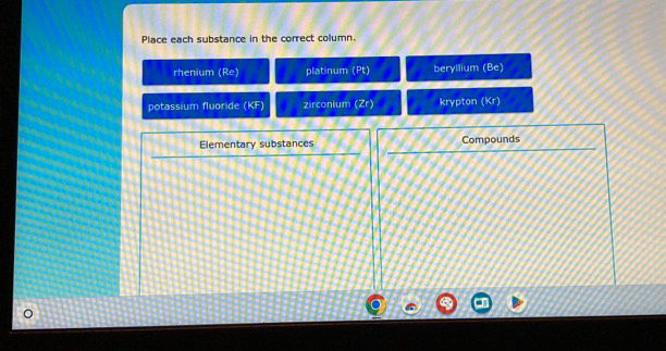 Place each substance in the correct column
rhenium (Re) platinum (Pt) beryllium (Be)
potassium fluoride (KF) zirconium (Zr) krypton (Kr)
Elementary substances Compounds