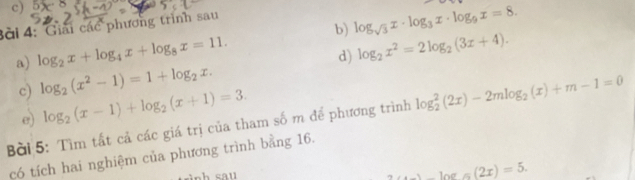 log _sqrt(3)x· log _3x· log _9x=8. 
3ài 4: Giải các phương trình sau 
a) log _2x+log _4x+log _8x=11. 
c) log _2(x^2-1)=1+log _2x. d) log _2x^2=2log _2(3x+4). 
e) log _2(x-1)+log _2(x+1)=3. 
Bài 5: Tìm tất cả các giá trị của tham số m để phương trình log _2^(2(2x)-2mlog _2)(x)+m-1=0
có tích hai nghiệm của phương trình bằng 16.
2x-1og(2x)=5.