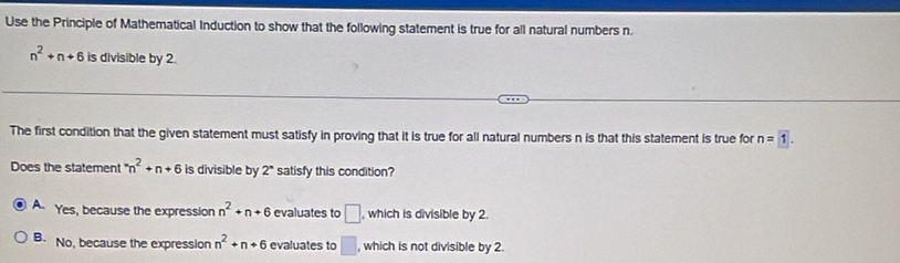 Use the Principle of Mathematical Induction to show that the following statement is true for all natural numbers n.
n^2+n+6 is divisible by 2.
The first condition that the given statement must satisfy in proving that it is true for all natural numbers n is that this statement is true for n=1. 
Does the statement^-n^2+n+6 is divisible by 2 satisfy this condition?
A. Yes, because the expression n^2+n+6 evaluates to □ , which is divisible by 2.
B. No, because the expression n^2+n+6 evaluates to □ , which is not divisible by 2