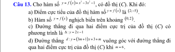 Cho hàm số y=f(x)=x^3-3x^2-1 , có đồ thị (C). Khi đó: 
a) Điểm cực tiểu của đồ thị hàm shat oy=f(x) là (2;-5). 
b) Hàm số y=f(x) nghịch biến trên khoảng (0;2). 
c) Đường thăng đi qua hai điểm cực trị của đồ thị (C) có 
phương trình là △ :y=2x-1
d) Đường thăng d:y=(3m+1)x+3+m vuông góc với đường thăng đi 
qua hai điểm cực trị của đồ thị (C) khi m=6.