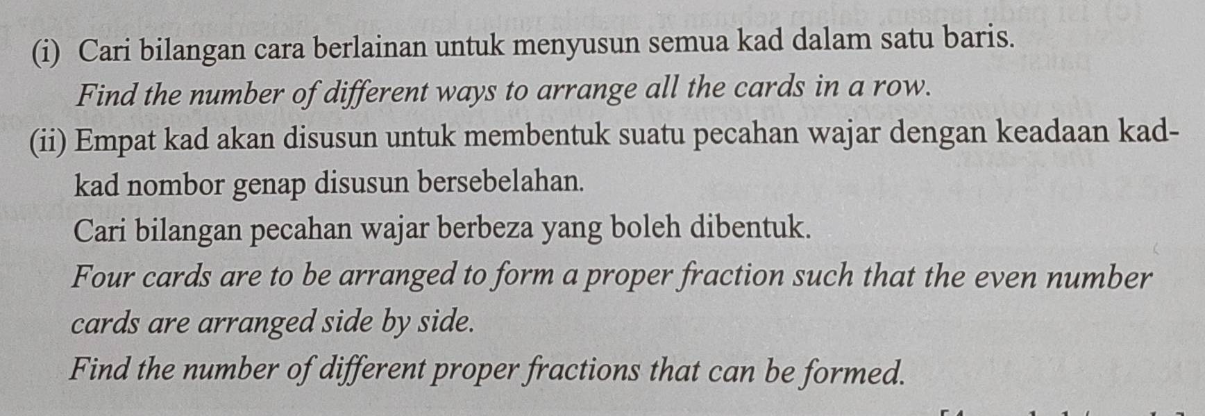 Cari bilangan cara berlainan untuk menyusun semua kad dalam satu baris. 
Find the number of different ways to arrange all the cards in a row. 
(ii) Empat kad akan disusun untuk membentuk suatu pecahan wajar dengan keadaan kad- 
kad nombor genap disusun bersebelahan. 
Cari bilangan pecahan wajar berbeza yang boleh dibentuk. 
Four cards are to be arranged to form a proper fraction such that the even number 
cards are arranged side by side. 
Find the number of different proper fractions that can be formed.