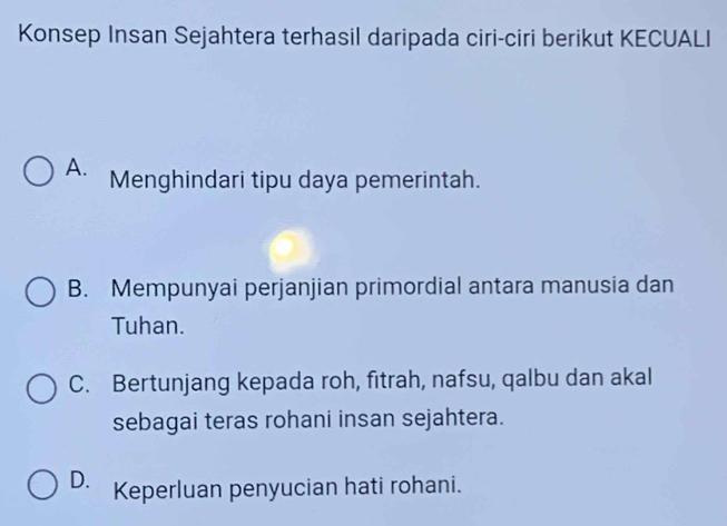 Konsep Insan Sejahtera terhasil daripada ciri-ciri berikut KECUALI
A. Menghindari tipu daya pemerintah.
B. Mempunyai perjanjian primordial antara manusia dan
Tuhan.
C. Bertunjang kepada roh, fitrah, nafsu, qalbu dan akal
sebagai teras rohani insan sejahtera.
D. Keperluan penyucian hati rohani.