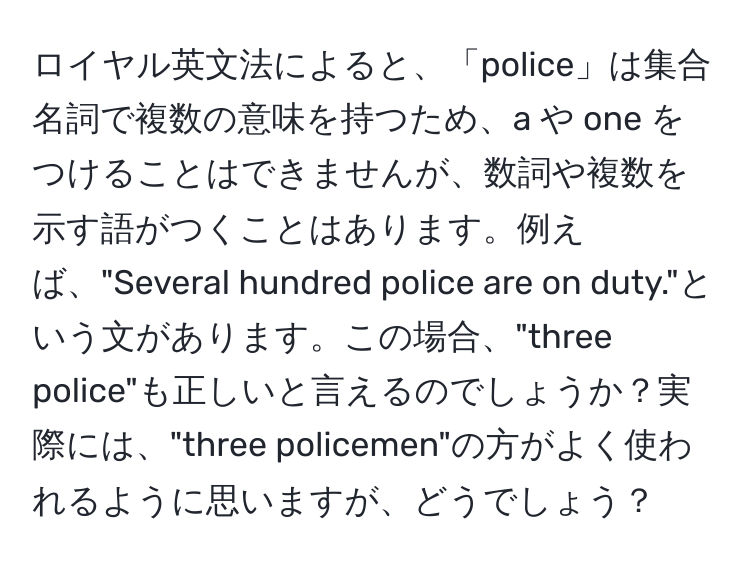 ロイヤル英文法によると、「police」は集合名詞で複数の意味を持つため、a や one をつけることはできませんが、数詞や複数を示す語がつくことはあります。例えば、"Several hundred police are on duty."という文があります。この場合、"three police"も正しいと言えるのでしょうか？実際には、"three policemen"の方がよく使われるように思いますが、どうでしょう？