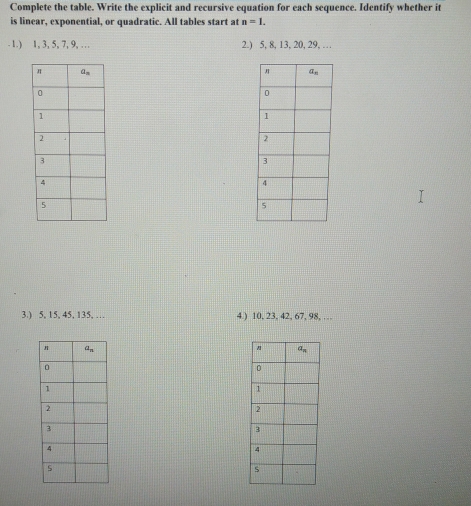 Complete the table. Write the explicit and recursive equation for each sequence. Identify whether it
is linear, exponential, or quadratic. All tables start at n=1..1.) 1, 3, 5, 7, 9, … 2.) 5, 8, 13, 20, 29, …
3.) 5, 15, 45, 135, … 4.) 10, 23, 42, 67, 98, …