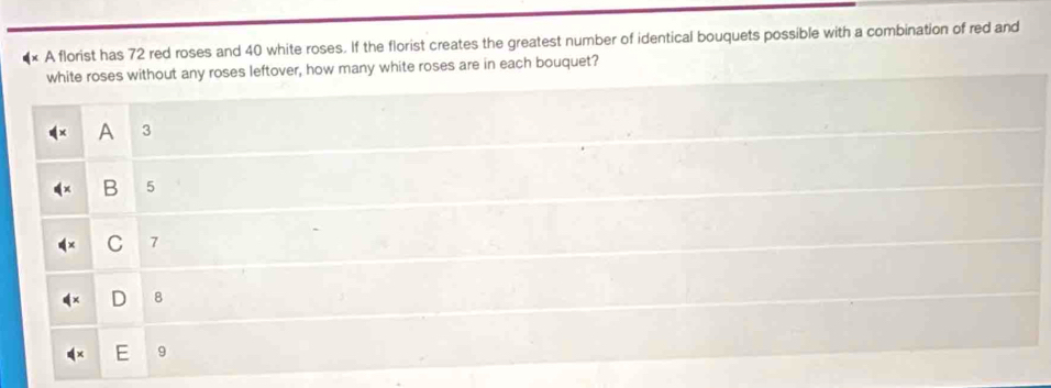 × A florist has 72 red roses and 40 white roses. If the florist creates the greatest number of identical bouquets possible with a combination of red and
white roses without any roses leftover, how many white roses are in each bouquet?
3
B 5
C 7
8
9