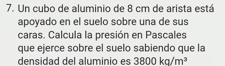 Un cubo de aluminio de 8 cm de arista está 
apoyado en el suelo sobre una de sus 
caras. Calcula la presión en Pascales 
que ejerce sobre el suelo sabiendo que la 
densidad del aluminio es 3800kg/m^3