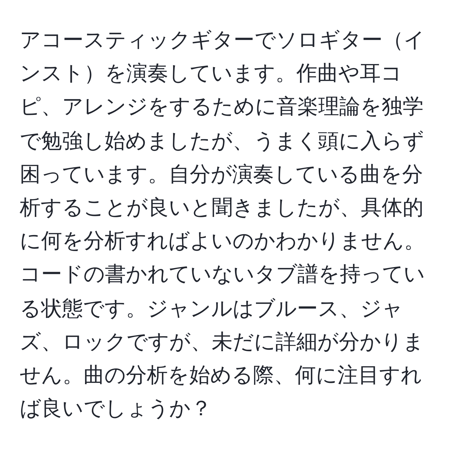 アコースティックギターでソロギターインストを演奏しています。作曲や耳コピ、アレンジをするために音楽理論を独学で勉強し始めましたが、うまく頭に入らず困っています。自分が演奏している曲を分析することが良いと聞きましたが、具体的に何を分析すればよいのかわかりません。コードの書かれていないタブ譜を持っている状態です。ジャンルはブルース、ジャズ、ロックですが、未だに詳細が分かりません。曲の分析を始める際、何に注目すれば良いでしょうか？