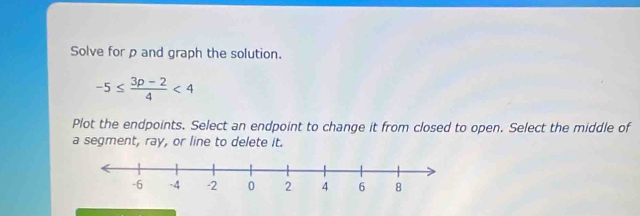 Solve for p and graph the solution.
-5≤  (3p-2)/4 <4</tex> 
Plot the endpoints. Select an endpoint to change it from closed to open. Select the middle of 
a segment, ray, or line to delete it.