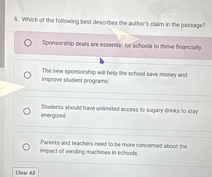 Which of the following best describes the author's claim in the passage?
Sponsorship deals are essential for schools to thrive financially.
The new sponsorship will help the school save money and
improve student programs.
Students should have unlimited access to sugary drinks to stay
energized.
Parents and teachers need to be more concerned about the
impact of vending machines in schools.
Clear All