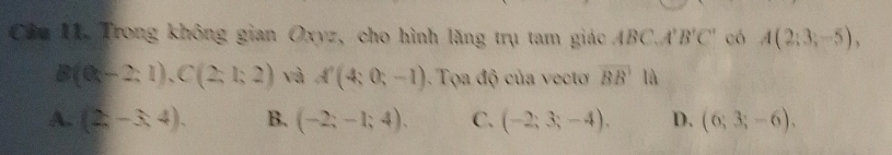 Cầu 11. Trong không gian Oxyz, cho hình lăng trụ tam giác BC. A'B'C' có A(2;3;-5),
B(0;-2;1), C(2;1;2) và A'(4;0;-1). Tọa độ của vect overline BB là
A. (2,-3,4). B. (-2;-1;4). C. (-2;3;-4). D. (6;3;-6).