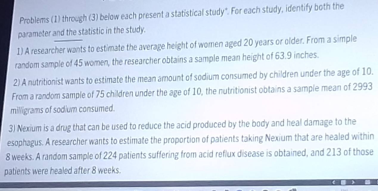 Problems (1) through (3) below each present a statistical study*. For each study, identify both the 
parameter and the statistic in the study. 
1) A researcher wants to estimate the average height of women aged 20 years or older. From a simple 
random sample of 45 women, the researcher obtains a sample mean height of 63.9 inches. 
2) A nutritionist wants to estimate the mean amount of sodium consumed by children under the age of 10. 
From a random sample of 75 children under the age of 10, the nutritionist obtains a sample mean of 2993
milligrams of sodium consumed. 
3) Nexium is a drug that can be used to reduce the acid produced by the body and heal damage to the 
esophagus. A researcher wants to estimate the proportion of patients taking Nexium that are healed within
8 weeks. A random sample of 224 patients suffering from acid reflux disease is obtained, and 213 of those 
patients were healed after 8 weeks.