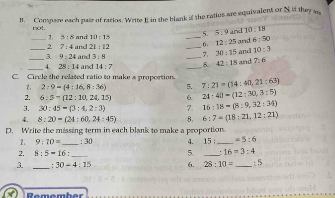 Compare each pair of ratios. Write E in the blank if the ratios are equivalent or N if they are
not.
1. 5:8 and 10:15
_5. 5:9 and 10:18
6. 12:25
_2. 7:4 and 21:12 _and 6:50
_3. 9:24 and 3:8 _and 10:3
7. 30:15
8. 42:18
_4. 28:14 and 14:7 _and 7:6
C. Circle the related ratio to make a proportion. 7:21=(14:40,21:63)
1. 2:9=(4:16,8:36) 5.
2. 6:5=(12:10,24,15) 6. 24:40=(12:30,3:5)
3. 30:45=(3:4,2:3) 7. 16:18=(8:9,32:34)
4. 8:20=(24:60,24:45) 8. 6:7=(18:21,12:21)
D. Write the missing term in each blank to make a proportion.
1. 9:10= _ : 30 4. 15 _  =5:6
2. 8:5=16 : _5. _ 16=3:4
3. _: 30=4:15 6. 28:10= _:5
Remember