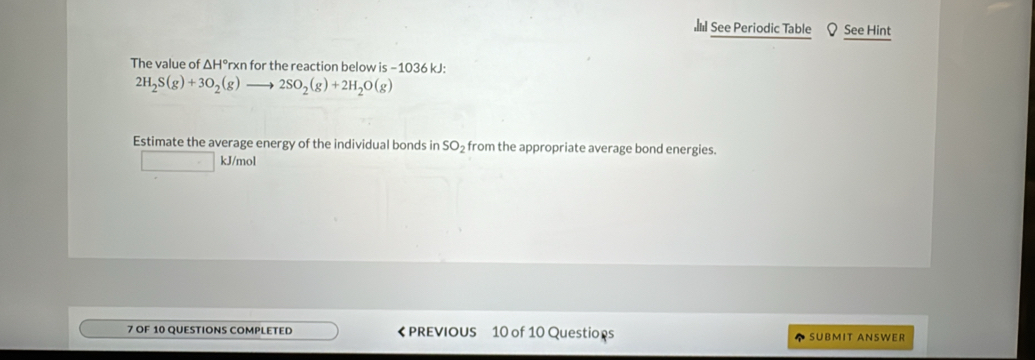 See Periodic Table Q See Hint 
The value of ΔH°rxn for the reaction below is −1036 kJ :
2H_2S(g)+3O_2(g) 2SO_2(g)+2H_2O(g)
Estimate the average energy of the individual bonds in SO₂ from the appropriate average bond energies.
kJ/mol
7 OF 10 QUESTIONS COMPLETED 《 PREVIOUS 10 of 10 Questions SUBMIT ANSWER