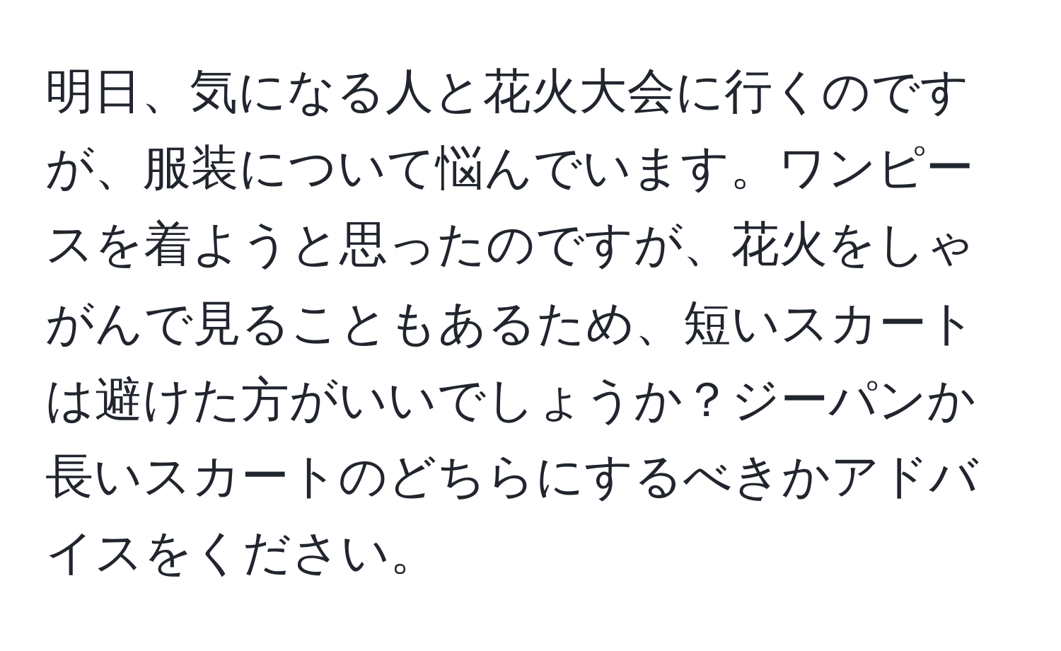 明日、気になる人と花火大会に行くのですが、服装について悩んでいます。ワンピースを着ようと思ったのですが、花火をしゃがんで見ることもあるため、短いスカートは避けた方がいいでしょうか？ジーパンか長いスカートのどちらにするべきかアドバイスをください。