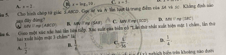 A. x=2. B x=log _510. C. x=5. D. x=
âu 5. Cho hình chóp tứ giác S. ABCD. Gọi M và N lần lượt là trung điểm của SA và sc. Khẳng định nào
sau đây đúng? D. MN//mp(SBC).
MN//mp(ABCD). B. MNparallel mp (SAB). C. MN / mp (SCD)
ầu 6. Gieo một xúc xắc hai lần liên tiếp. Xác suất của biến cố 'Lần thứ nhất xuất hiện mặt 1 chấm, lần thứ
hai xuất hiện mặt 3 chấm" là:
A.  1/2 .
B.  1/6 .  1/36 . D.  1/4 . 
C.
C(x) nghịch biến trên khoảng nào dưới