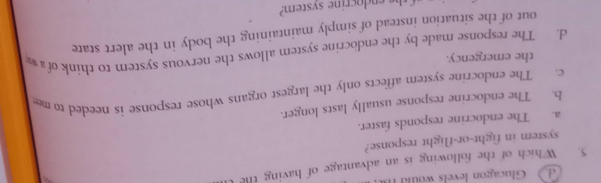 d Glucagon levels would 
5. Which of the following is an advantage of having the 
system in fight-or-flight response?
a. The endocrine responds faster.
b. The endocrine response usually lasts longer.
c. The endocrine system affects only the largest organs whose response is needed to me
the emergency.
d. The response made by the endocrine system allows the nervous system to think of w
out of the situation instead of simply maintaining the body in the alert state
t e en docrine system?