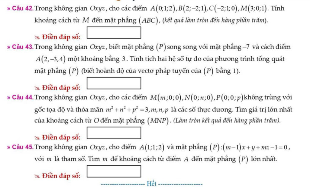 Trong không gian Oxyz , cho các điểm A(0;1;2), B(2;-2;1), C(-2;1;0), M(3;0;1). Tính 
khoảng cách từ M đến mặt phẳng (ABC), (kết quả làm tròn đến hàng phần trăm). 
Điền đáp số: 
» Câu 43. Trong không gian Oxyz , biết mặt phẳng (P) song song với mặt phẳng −7 và cách điểm
A(2,-3,4) một khoảng bằng 3. Tính tích hai hệ số tự do của phương trình tổng quát 
mặt phẳng (P) (biết hoành độ của vecto pháp tuyến của (P) bằng 1).
(-3,4)
Điền đáp số: 
» Câu 44. Trong không gian Oxyz, cho các điểm M(m;0;0), N(0;n;0), P(0;0;p) không trùng với 
gốc tọa độ và thỏa mãn m^2+n^2+p^2=3, m, n, p là các số thực dương. Tìm giá trị lớn nhất 
của khoảng cách từ O đến mặt phẳng (MNP). (Làm tròn kết quả đến hàng phần trăm). 
i Điền đáp số: 
□  
* Câu 45.Trong không gian Oxyz , cho điểm A(1;1;2) và mặt phẳng (P):(m-1)x+y+mz-1=0, 
với m là tham số. Tìm m để khoảng cách từ điểm A đến mặt phẳng (P) lớn nhất. 
_ 
Điền đáp số: □ 
_  - Hết