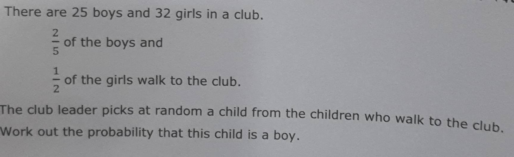 There are 25 boys and 32 girls in a club.
 2/5  of the boys and
 1/2  of the girls walk to the club. 
The club leader picks at random a child from the children who walk to the club. 
Work out the probability that this child is a boy.