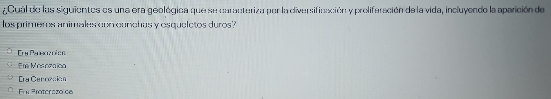 ¿Cuál de las siguientes es una era geológica que se caracteriza por la diversificación y proliferación de la vida, incluyendo la aparición de
los primeros animales con conchas y esqueletos duros?
Era Paleozoica
Era Mesozoica
Era Cenozoica
Era Proterozoica