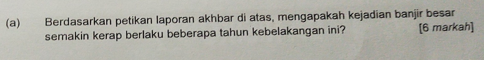 Berdasarkan petikan laporan akhbar di atas, mengapakah kejadian banjir besar 
semakin kerap berlaku beberapa tahun kebelakangan ini? [6 markah]