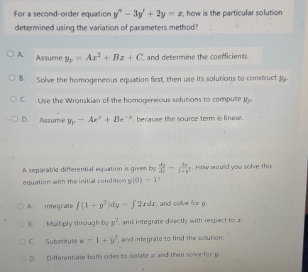 For a second-order equation y''-3y'+2y=x , how is the particular solution
determined using the variation of parameters method?
A. Assume y_p=Ax^2+Bx+C , and determine the coefficients.
B. Solve the homogeneous equation first, then use its solutions to construct y
C. Use the Wronskian of the homogeneous solutions to compute y
D. Assume y_p=Ae^x+Be^(-z) , because the source term is linear.
A separable differential equation is given by  dy/dx = 2x/1+y^2 . How would you solve this
equation with the initial condition y(0)=1 ?
A. Integrate ∈t (1+y^2)dy-∈t 2xdx , and solve for y.
B. . Multiply through by y^2 , and integrate directly with respect to x.
C. Substitute u-1+y^2 and integrate to find the solution.
D. Differentiate both sides to isolate æ and then solve for y.