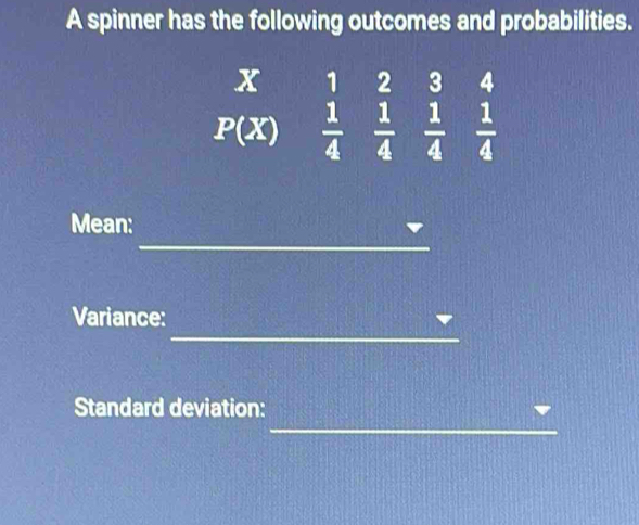 A spinner has the following outcomes and probabilities.
x 1 2 3 4
P(X)  1/4   1/4   1/4   1/4 
_ 
Mean: 
_ 
Variance: 
_ 
Standard deviation: