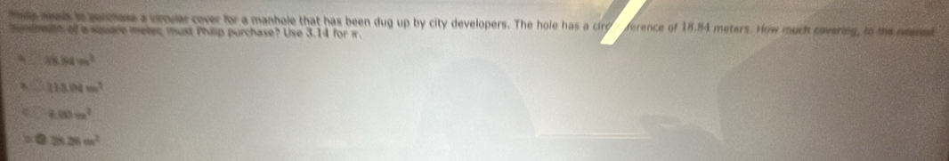 tn aws to parchase a circular cover for a manhole that has been dug up by city developers. The hole has a circ ference of 18.84 meters. How much covering, to the mern
mundheh ofl a square meter, must Philip purchase? Use 3.14 for i.
48.84m^2
113.04m^2
£00m^2 . 28.28m^2