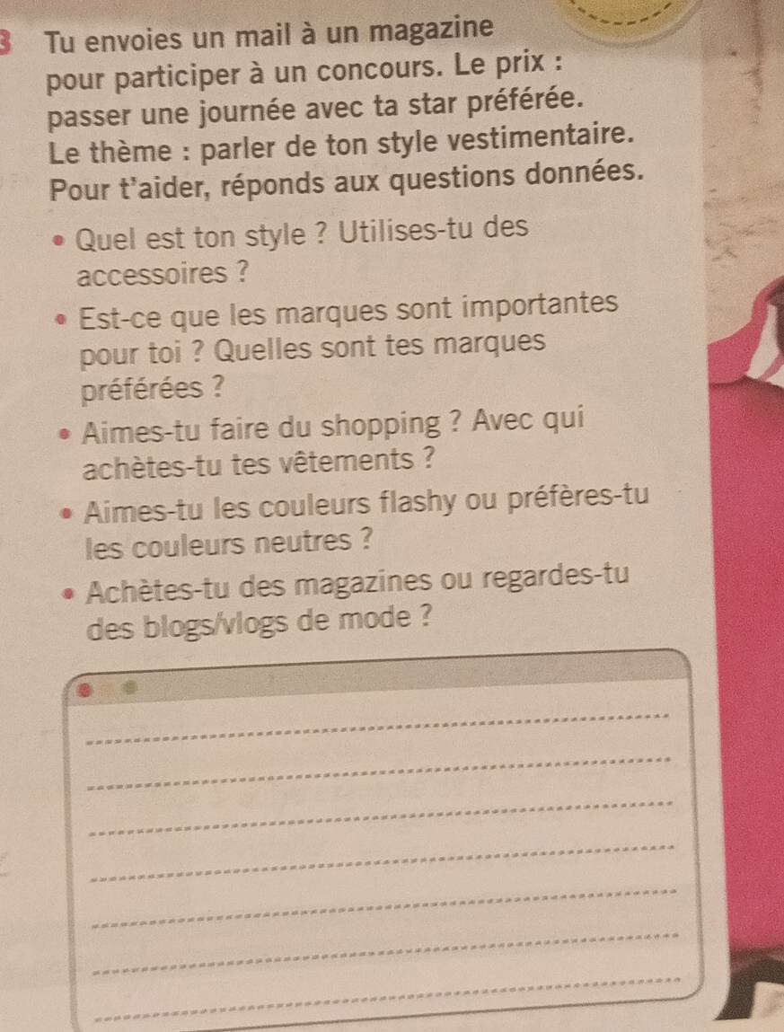 Tu envoies un mail à un magazine 
pour participer à un concours. Le prix : 
passer une journée avec ta star préférée. 
Le thème : parler de ton style vestimentaire. 
Pour t'aider, réponds aux questions données. 
Quel est ton style ? Utilises-tu des 
accessoires ? 
Est-ce que les marques sont importantes 
pour toi ? Quelles sont tes marques 
préférées ? 
Aimes-tu faire du shopping ? Avec qui 
achètes-tu tes vêtements ? 
Aimes-tu les couleurs flashy ou préfères-tu 
les couleurs neutres ? 
Achètes-tu des magazines ou regardes-tu 
des blogs/vlogs de mode ? 
_ 
_ 
_ 
_ 
_ 
_ 
_