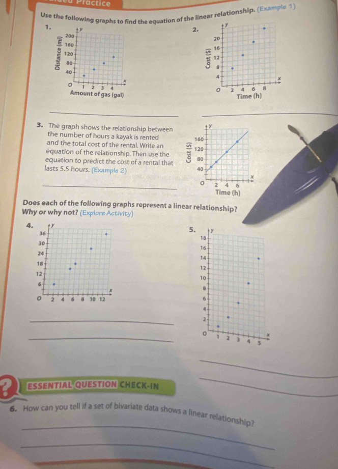 a Practice 
Use the following graphs to find the equation of the linear relationship. (Example 1) 
1.
ty
2.
200
20
160
16
120
12
80
8
40
4
x
x
1 2 3 4
0 2 4 6 8
Amount of gas (gal) 
Time (h) 
_ 
3. The graph shows the relationship between 
the number of hours a kayak is rented 
and the total cost of the rental. Write an 
equation of the relationship. Then use the 
equation to predict the cost of a rental that 
lasts 5.5 hours. (Example 2) 
_ 
Does each of the following graphs represent a linear relationship? 
Why or why not? (Explore Activity) 
4. ↑ y
36
5. ty
18
30
16
24
14
18
12
12
10
6
x
8
2 4 6 8 10 12 6
4
_
2
_
x
2 3 4 5
_ 
ESSENTIAL QUESTION CHECK-IN 
_ 
_ 
6. How can you tell if a set of bivariate data shows a linear relationship? 
_ 
_ 
_