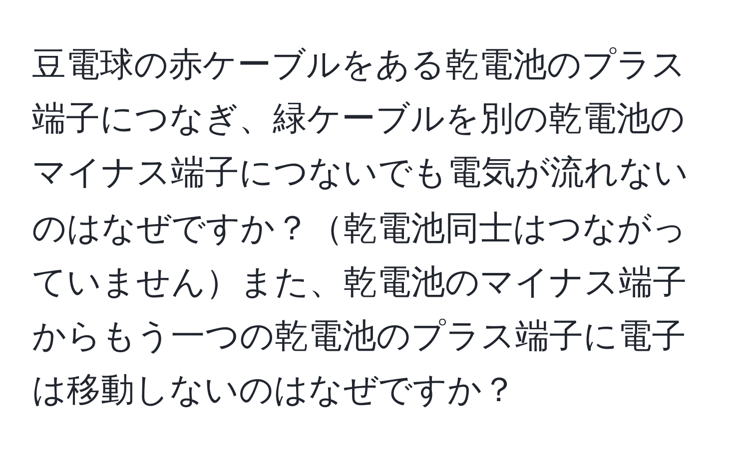 豆電球の赤ケーブルをある乾電池のプラス端子につなぎ、緑ケーブルを別の乾電池のマイナス端子につないでも電気が流れないのはなぜですか？乾電池同士はつながっていませんまた、乾電池のマイナス端子からもう一つの乾電池のプラス端子に電子は移動しないのはなぜですか？