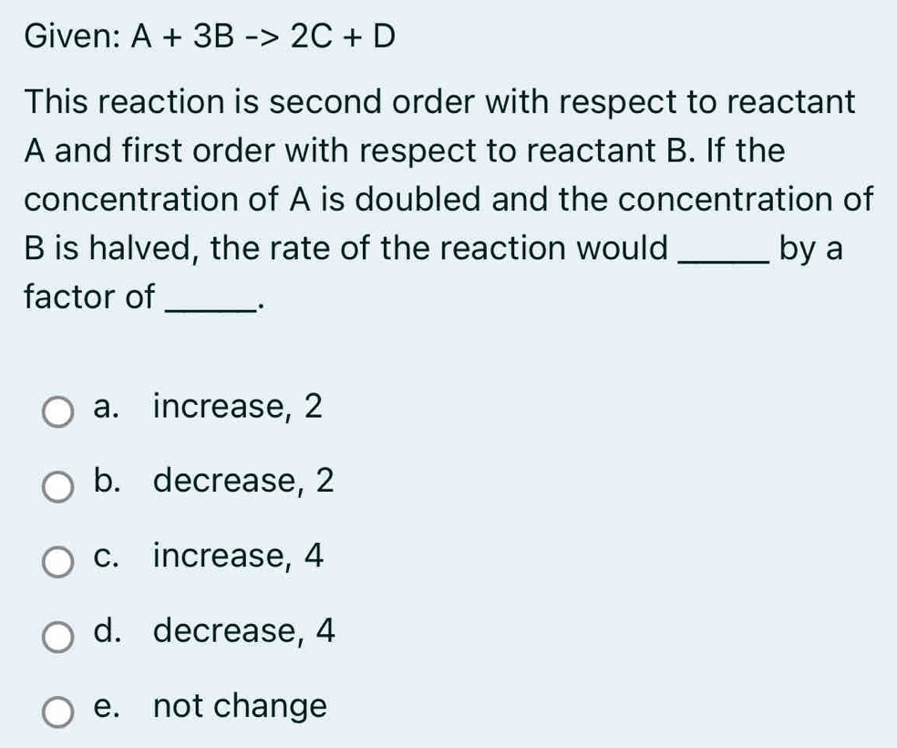 Given: A+3Bto 2C+D
This reaction is second order with respect to reactant
A and first order with respect to reactant B. If the
concentration of A is doubled and the concentration of
B is halved, the rate of the reaction would _by a
factor of_
.
a. increase, 2
b. decrease, 2
c. increase, 4
d. decrease, 4
e. not change