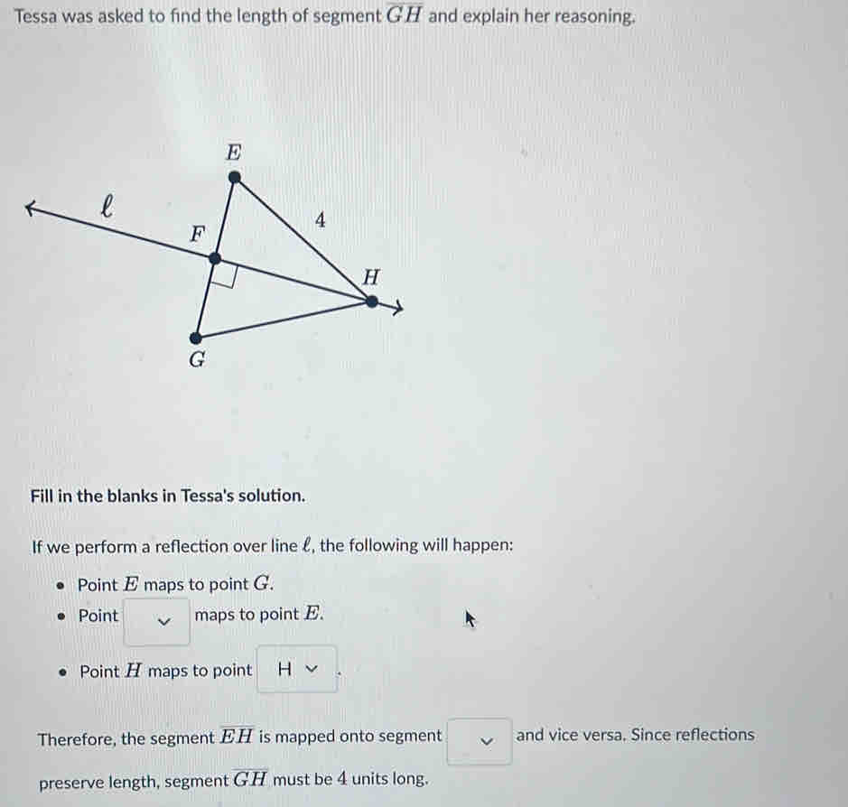 Tessa was asked to find the length of segment overline GH and explain her reasoning.
Fill in the blanks in Tessa's solution.
If we perform a reflection over line £, the following will happen:
Point E maps to point G.
Point maps to point E.
Point H maps to point H
Therefore, the segment overline EH is mapped onto segment □ vee  and vice versa. Since reflections
preserve length, segment overline GH must be 4 units long.